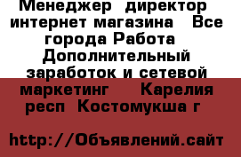 Менеджер (директор) интернет-магазина - Все города Работа » Дополнительный заработок и сетевой маркетинг   . Карелия респ.,Костомукша г.